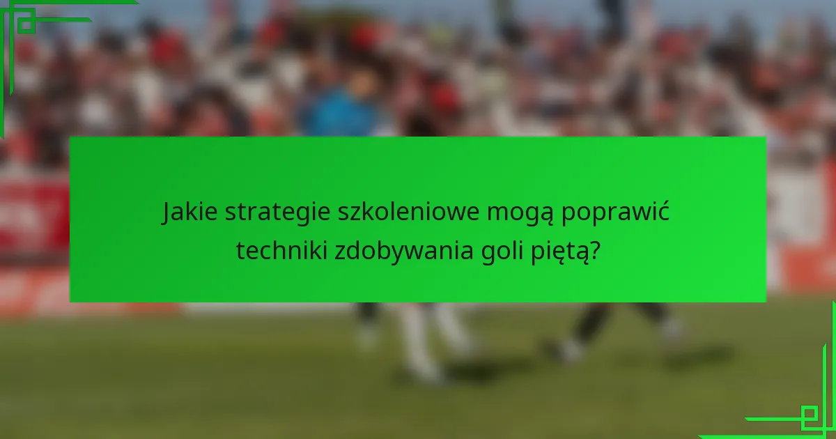 Jakie strategie szkoleniowe mogą poprawić techniki zdobywania goli piętą?
